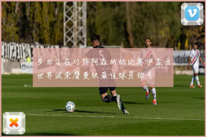 多尔古在对阵阿森纳的比赛中轰出世界波荣膺曼联最佳球员称号