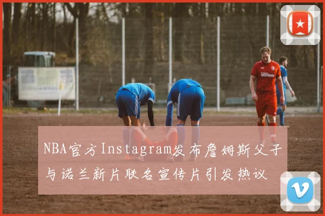 NBA官方Instagram发布詹姆斯父子与诺兰新片联名宣传片引发热议