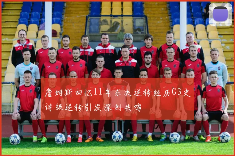 詹姆斯回忆11年东决逆转经历G3史诗级逆转引发深刻共鸣