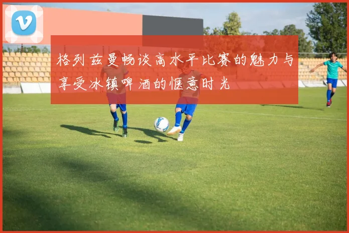 格列兹曼畅谈高水平比赛的魅力与享受冰镇啤酒的惬意时光