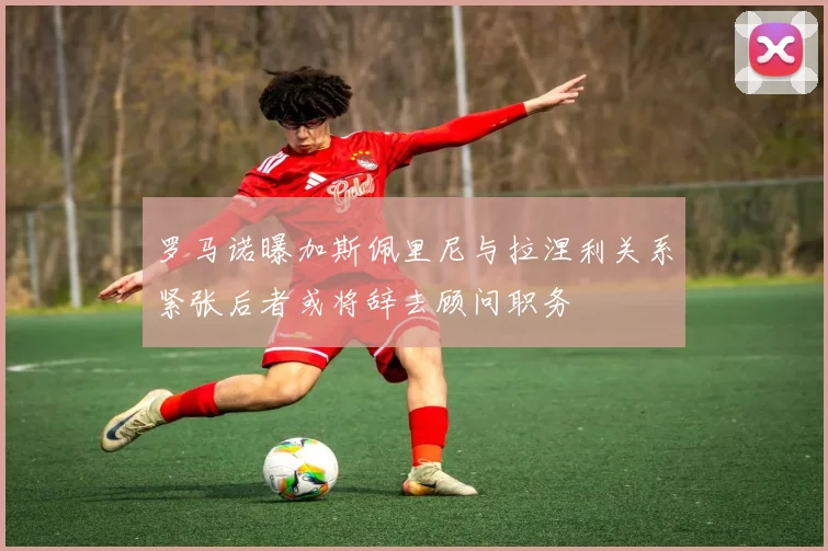 罗马诺曝加斯佩里尼与拉涅利关系紧张后者或将辞去顾问职务
