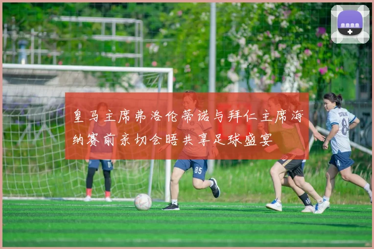 皇马主席弗洛伦蒂诺与拜仁主席海纳赛前亲切会晤共享足球盛宴