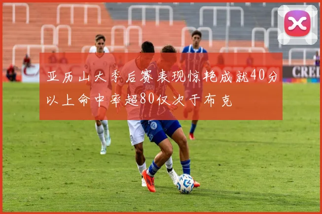 亚历山大季后赛表现惊艳成就40分以上命中率超80仅次于布克
