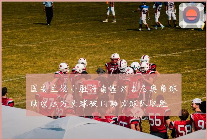 国安主场小胜河南塞尔吉尼奥角球助攻达万头球破门助力球队取胜