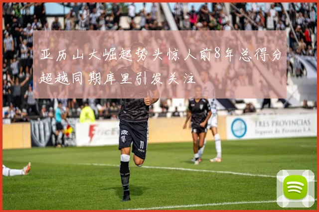 亚历山大崛起势头惊人前8年总得分超越同期库里引发关注