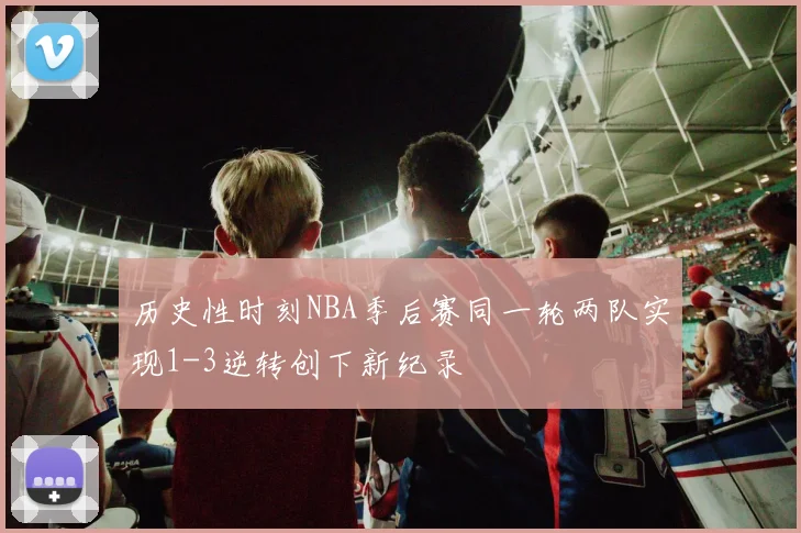 历史性时刻NBA季后赛同一轮两队实现1-3逆转创下新纪录