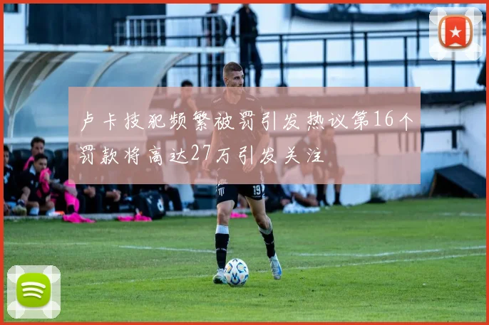 卢卡技犯频繁被罚引发热议第16个罚款将高达27万引发关注