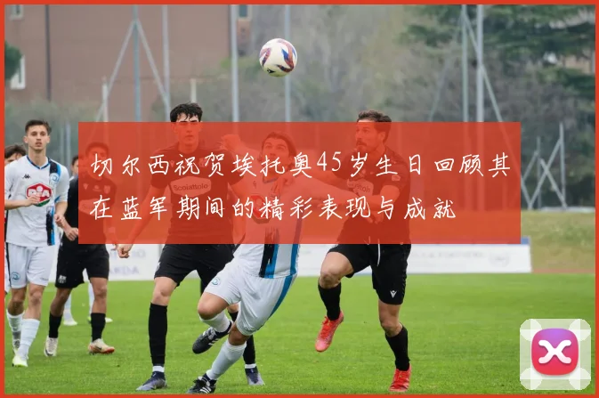 切尔西祝贺埃托奥45岁生日回顾其在蓝军期间的精彩表现与成就