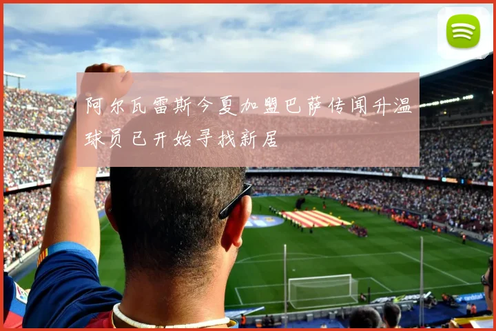 阿尔瓦雷斯今夏加盟巴萨传闻升温球员已开始寻找新居