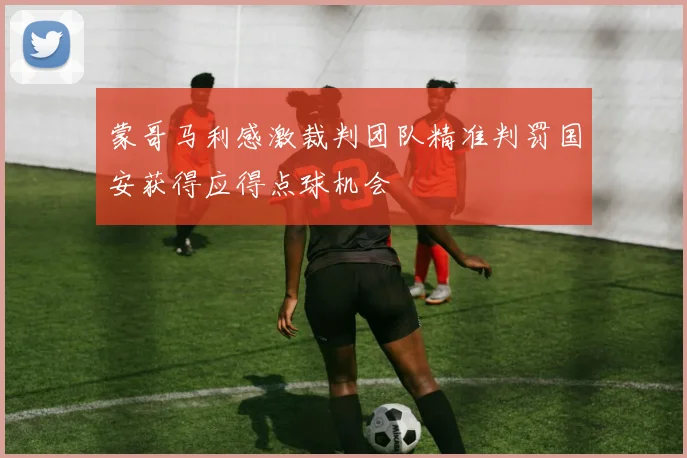 蒙哥马利感激裁判团队精准判罚国安获得应得点球机会