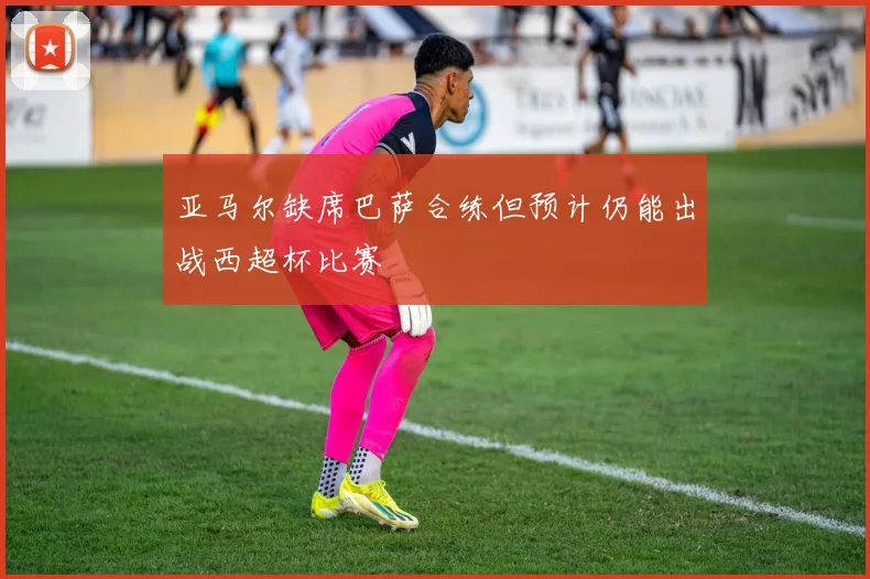 亚马尔缺席巴萨合练但预计仍能出战西超杯比赛
