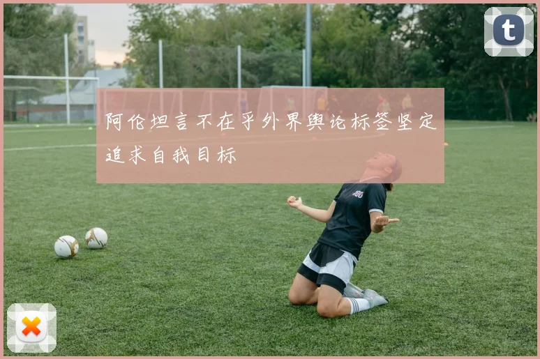 阿伦坦言不在乎外界舆论标签坚定追求自我目标