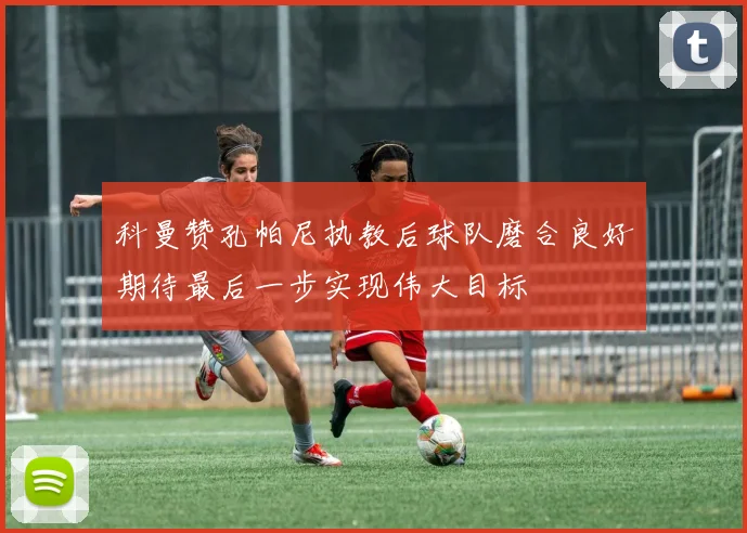 科曼赞孔帕尼执教后球队磨合良好期待最后一步实现伟大目标