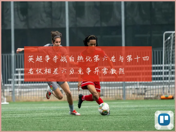 英超争夺战白热化第六名与第十四名仅相差六分竞争异常激烈