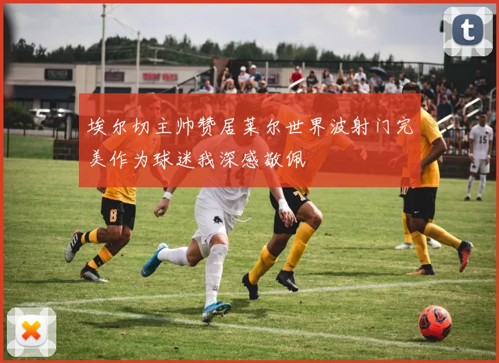 埃尔切主帅赞居莱尔世界波射门完美作为球迷我深感敬佩