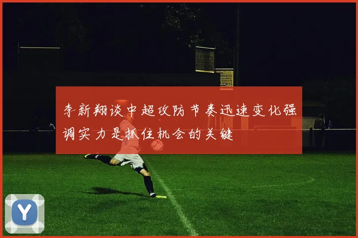 李新翔谈中超攻防节奏迅速变化强调实力是抓住机会的关键