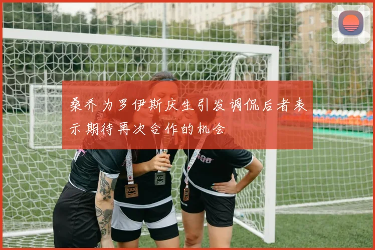 桑乔为罗伊斯庆生引发调侃后者表示期待再次合作的机会