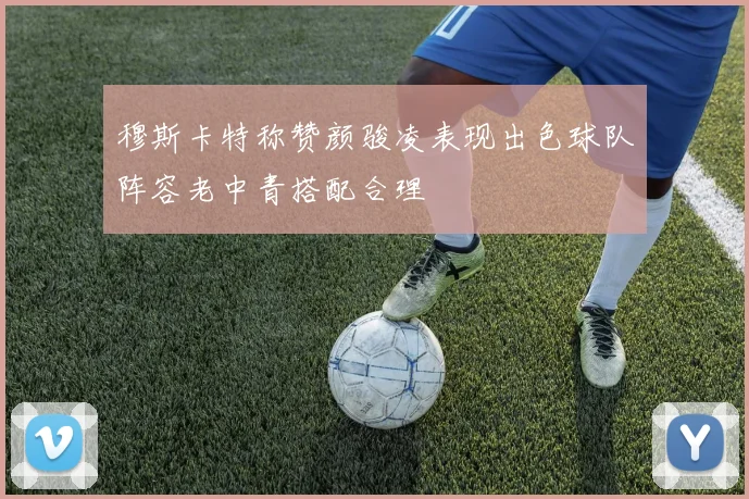 穆斯卡特称赞颜骏凌表现出色球队阵容老中青搭配合理