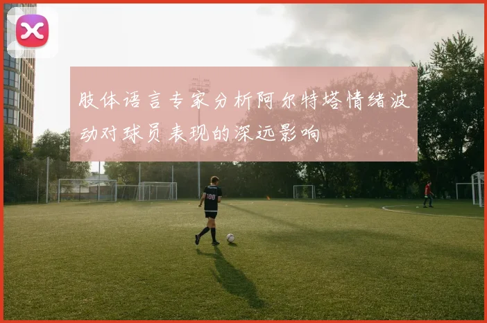 肢体语言专家分析阿尔特塔情绪波动对球员表现的深远影响