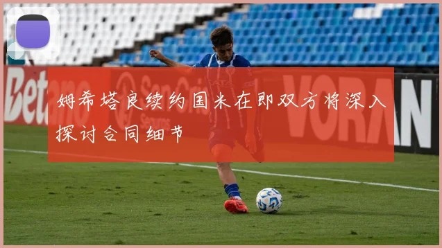 姆希塔良续约国米在即双方将深入探讨合同细节