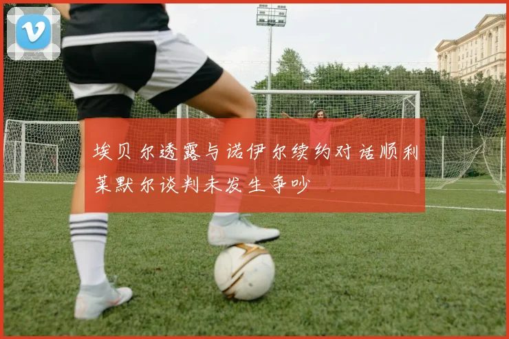 埃贝尔透露与诺伊尔续约对话顺利莱默尔谈判未发生争吵