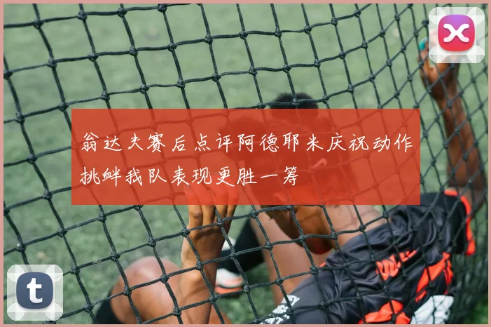 翁达夫赛后点评阿德耶米庆祝动作挑衅我队表现更胜一筹