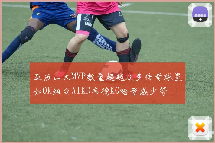 亚历山大MVP数量超越众多传奇球星如OK组合AIKD韦德KG哈登威少等